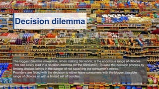 Decision dilemma
The biggest dilemma nowadays, when making decisions, is the enormous range of choices.
This can easily lead to a decision dilemma for the consumer. To ease the decision process by
limiting choices brings in the danger of not satisfying the consumer’s needs.
Providers are faced with the decision to either leave consumers with the biggest possible
range of choices or with a limited set of bundles.
 