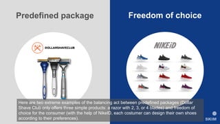 Predefined package Freedom of choice
Here are two extreme examples of the balancing act between predefined packages (Dollar
Shave Club only offers three simple products: a razor with 2, 3, or 4 blades) and freedom of
choice for the consumer (with the help of NikeID, each costumer can design their own shoes
according to their preferences).
 