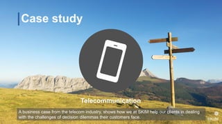 Case study
Telecommunication
A business case from the telecom industry, shows how we at SKIM help our clients in dealing
with the challenges of decision dilemmas their customers face.
 
