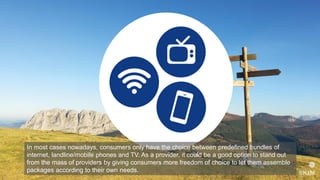In most cases nowadays, consumers only have the choice between predefined bundles of
internet, landline/mobile phones and TV. As a provider, it could be a good option to stand out
from the mass of providers by giving consumers more freedom of choice to let them assemble
packages according to their own needs.
 