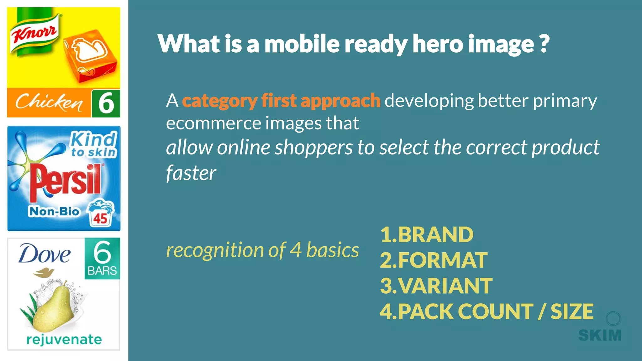 What is a mobile ready hero image ?
A category first approach developing better primary
ecommerce images that
allow online shoppers to select the correct product
faster
recognition of 4 basics
1.BRAND
2.FORMAT
3.VARIANT
4.PACK COUNT / SIZE
 