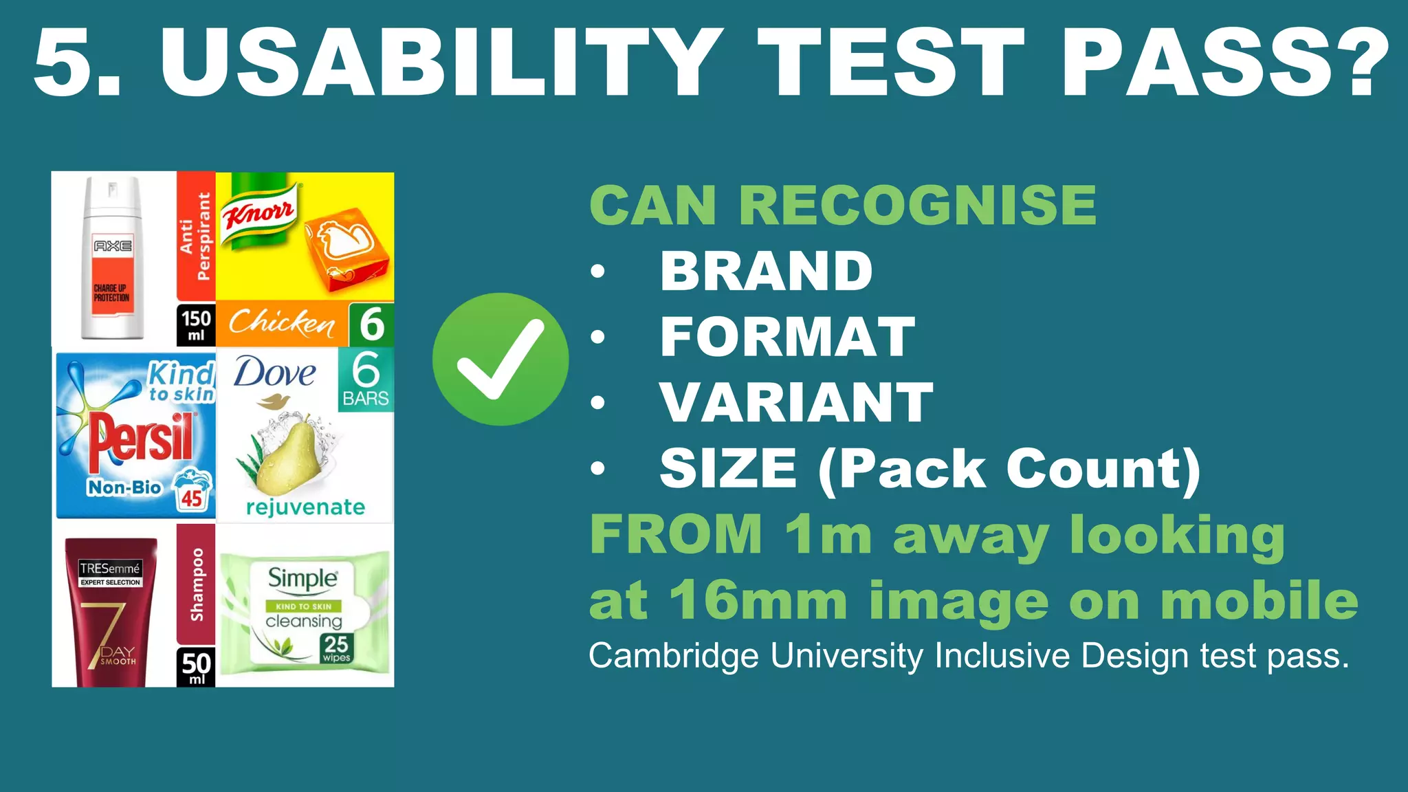 5. USABILITY TEST PASS?
CAN RECOGNISE
• BRAND
• FORMAT
• VARIANT
• SIZE (Pack Count)
FROM 1m away looking
at 16mm image on mobile
Cambridge University Inclusive Design test pass.
 