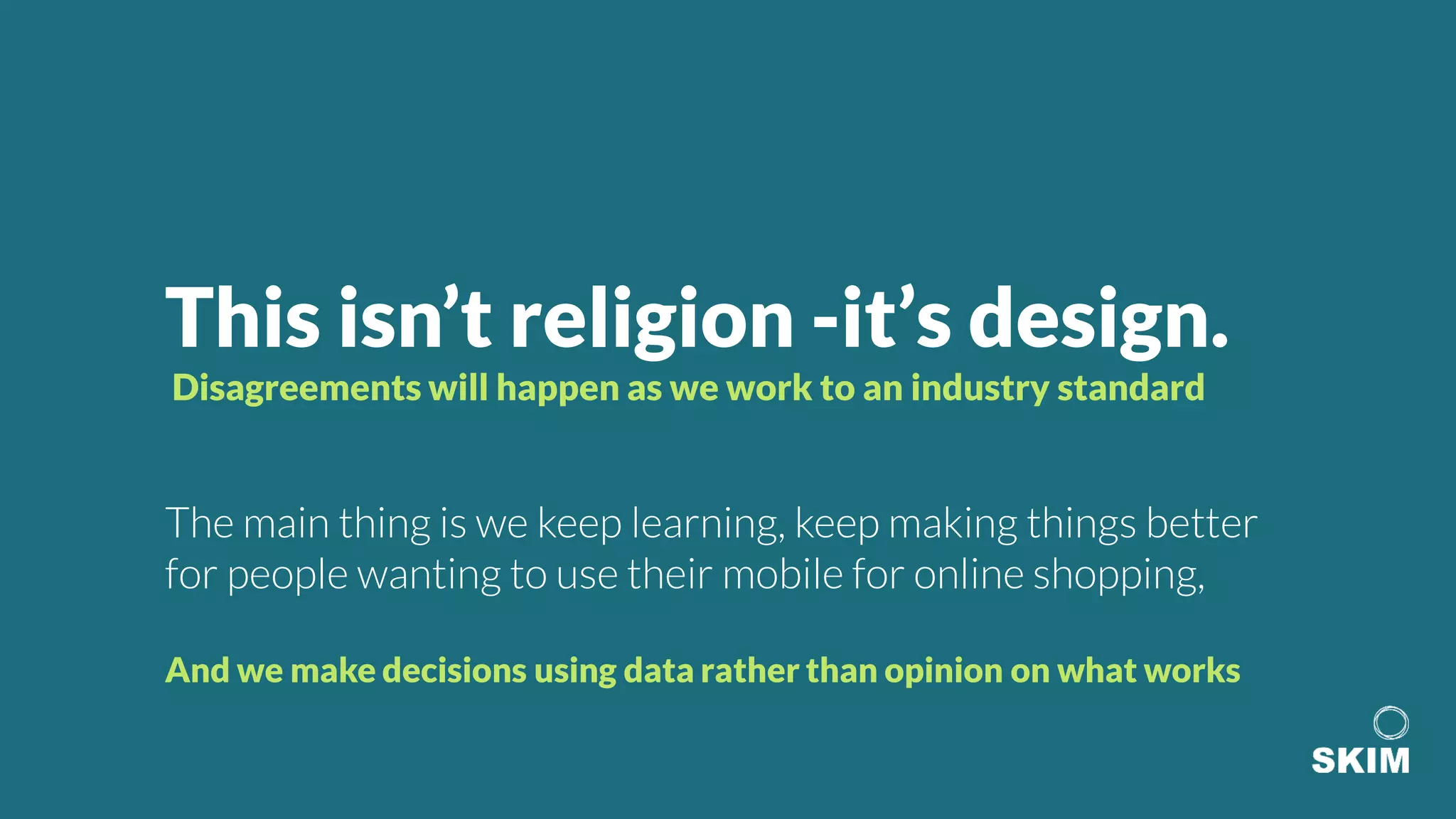 This isn’t religion -it’s design.
Disagreements will happen as we work to an industry standard
The main thing is we keep learning, keep making things better
for people wanting to use their mobile for online shopping,
And we make decisions using data rather than opinion on what works
 