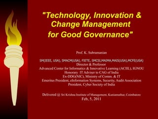 &quot;Technology, Innovation & Change Management  for Good Governance&quot;   Prof. K. Subramanian SM(IEEE, USA), SMACM(USA), FIETE, SMCSI,MAIMA,MAIS(USA),MCFE(USA) Director & Professor  Advanced Center for Informatics & Innovative Learning (ACIIL), IGNOU Honorary  IT Adviser to CAG of India Ex-DDG(NIC), Ministry of Comm. & IT Emeritus President, eInformation Systems, Security, Audit Association President, Cyber Society of India Delivered @  Sri Krishna Institute of Management, Kuniamuthur, Coimbatore Feb, 5, 2011 
