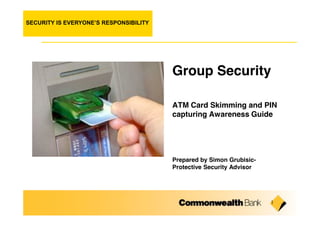 SECURITY IS EVERYONE’S RESPONSIBILITY




                                        Group Security

                                        ATM Card Skimming and PIN
                                        capturing Awareness Guide




                                        Prepared by Simon Grubisic-
                                        Protective Security Advisor




                                                                      1
 