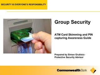 SECURITY IS EVERYONE’S RESPONSIBILITY




                                        Group Security

                                        ATM Card Skimming and PIN
                                        capturing Awareness Guide




                                        Prepared by Simon Grubisic-
                                        Protective Security Advisor




                                                                      1
 