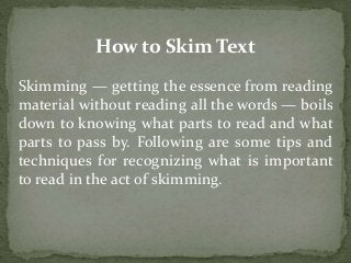 How to Skim Text 
Skimming — getting the essence from reading 
material without reading all the words — boils 
down to knowing what parts to read and what 
parts to pass by. Following are some tips and 
techniques for recognizing what is important 
to read in the act of skimming. 
 