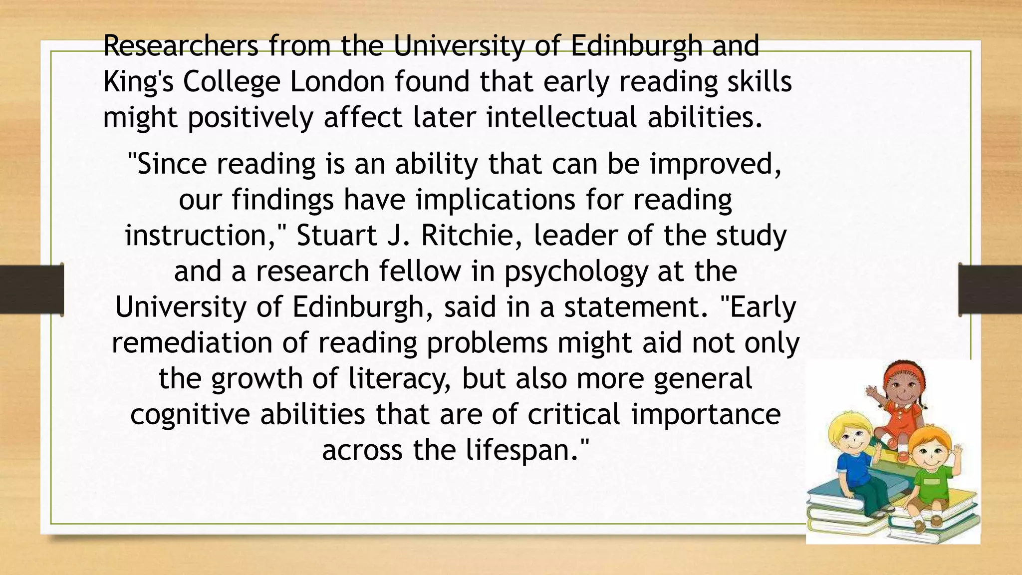 Researchers from the University of Edinburgh and
King's College London found that early reading skills
might positively affect later intellectual abilities.
"Since reading is an ability that can be improved,
our findings have implications for reading
instruction," Stuart J. Ritchie, leader of the study
and a research fellow in psychology at the
University of Edinburgh, said in a statement. "Early
remediation of reading problems might aid not only
the growth of literacy, but also more general
cognitive abilities that are of critical importance
across the lifespan."
 