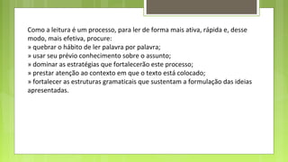 Como a leitura é um processo, para ler de forma mais ativa, rápida e, desse
modo, mais efetiva, procure:
» quebrar o hábito de ler palavra por palavra;
» usar seu prévio conhecimento sobre o assunto;
» dominar as estratégias que fortalecerão este processo;
» prestar atenção ao contexto em que o texto está colocado;
» fortalecer as estruturas gramaticais que sustentam a formulação das ideias
apresentadas.

 