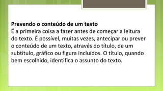 Prevendo o conteúdo de um texto
É a primeira coisa a fazer antes de começar a leitura
do texto. É possível, muitas vezes, antecipar ou prever
o conteúdo de um texto, através do título, de um
subtítulo, gráfico ou figura incluídos. O título, quando
bem escolhido, identifica o assunto do texto.

 