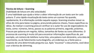 Técnica de leitura – Scanning
(habilidade de leitura em alta velocidade)
É uma habilidade que ajuda o leitor a obter informação de um texto sem ler cada
palavra. É uma rápida visualização do texto como um scanner faz quando,
rapidamente, lê a informação contida naquele espaço. Scanning envolve mover os
olhos de cima para baixo na página, procurando palavras chaves, frases especificas ou
idéias. Ao realizar o scanning procure verificar se o autor fez uso de organizadores no
texto, como: números, letras, passos ou as palavras primeiro, segundo, próximas.
Procure por palavras em negrito, itálico, tamanhos de fontes ou cores diferentes. O
processo de scanning é muito útil para encontrar informações específicas de, por
exemplo, um número de telefone numa lista, uma palavra num dicionário, uma data de
nascimento, ou de falecimento numa biografia, um endereço ou a fonte para a
resposta de uma determinada pergunta sua. Após “escanear” o documento, você deve
usar a técnica de skimming.

 