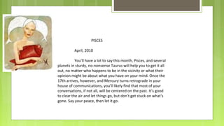 PISCES
April, 2010
You'll have a lot to say this month, Pisces, and several
planets in sturdy, no-nonsense Taurus will help you to get it all
out, no matter who happens to be in the vicinity or what their
opinion might be about what you have on your mind. Once the
17th arrives, however, and Mercury turns retrograde in your
house of communications, you'll likely find that most of your
conversations, if not all, will be centered on the past. It's good
to clear the air and let things go, but don't get stuck on what's
gone. Say your peace, then let it go.

 