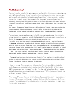 What Is Scanning?
Scanning is another useful tool for speeding up your reading. Unlike skimming, when scanning, you
look only for a specific fact or piece of information without reading everything. You scan when you
look for your favorite show listed in the cable guide, for your friend’s phone number in a telephone
book, and for the sports scores in the newspaper. For scanning to be successful, you need to
understand how your material is structured as well as comprehend what you read so you can locate
the specific information you need. Scanning also allows you to find details and other information in a
hurry.
How to scan. Because you already scan many different types of material in your daily life, learning
more details about scanning will be easy. Establishing your purpose, locating the appropriate
material, and knowing how the information is structured before you start scanning is essential.
The material you scan is typically arranged in the following ways: alphabetically, chronologically,
non-alphabetically, by category, or textually. Alphabetical information is arranged in order from A to
Z, while chronological information is arranged in time or numerical order.
Information can be also be arranged in non- alphabetical order, such as a television listing, or
by category, listings of like items such as an auto parts catalog. Sometimes information is located
within the written paragraphs of text, also known as a textual sense, as in an encyclopedia entry.
Learning to use your hands while scanning is very helpful in locating specific information. Do you do
anything with your hands to locate a word in a dictionary? To find a meeting time on your calendar?
To read a train or bus schedule? Using your hand or finger is extremely helpful in focusing your
attention and keeping your place while scanning a column of material.
Your peripheral vision can also help you scan effectively. When your hand moves down a list of
names, you see not only the name your finger is pointing to, but also the names above and below.
Let your eyes work for you when searching for information.
Keep the concept of key words in mind while scanning. Your purpose will determine the key
words. Suppose you are looking for the time a train leaves from New York City for Washington,
D.C.The key words to keep in mind are “from New York City” and “to Washington,D.C.” If you are
looking for the cost of a computer printer with the code number PX-710, the key word to locate in a
list of many printers is “PX-710.”
When to scan.?You scan when your aim is to find specific pieces of information. If you were doing
the research for an oral presentation, you could scan the index of books, web sites, and reference
materials. You would discover whether they contain any information you want and the pages where
the information can be found.
 