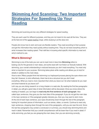 Skimming And Scanning: Two Important
Strategies For Speeding Up Your
Reading
Skimming and scanning are two very different strategies for speed reading.
They are each used for different purposes, and they are not meant to be used all the time. They are
at the fast end of the speed reading range, while studying is at the slow end.
People who know how to skim and scan are flexible readers. They read according to their purpose
and get the information they need quickly without wasting time. They do not read everything which is
what increases their reading speed. Their skill lies in knowing what specific information to read and
which method to use.
What Is Skimming?
Skimming is one of the tools you can use to read more in less time.Skimming refers to
looking only for the general or main ideas, and works best with non-fiction (or factual) material. With
skimming, your overall understanding is reduced because you don’t read everything. You read only
what is important to your purpose. Skimming takes place while reading and allows you to look for
details in addition to the main ideas.
How to skim.?Many people think that skimming is a haphazard process placing the eyes where ever
they fall. However, to skim effectively, there has to be a structure but you don’t read
everything. What you read is more important than what you leave out. So what material do you read
and what material do you leave out?
Let’s say you are doing research on a long chapter or a web site. By reading the first few paragraphs
in detail, you will get a good idea of what information will be discussed. Once you know where the
reading is headed, you can begin to read only the first sentence of each paragraph. Also
called topic sentences, they give you the main idea of the paragraph. If you do not get the main idea
in the topic sentence or if the paragraph greatly interests you, then you may want to skim more.
At the end of each topic sentence, your eyes should drop down through the rest of the paragraph,
looking for important pieces of information, such as names, dates, or events. Continue to read only
topic sentences, dropping down through the rest of the paragraphs, until you are near the end. Since
the last few paragraphs may contain a conclusion or summary, you should stop skimming there and
read in detail. Remember that your overall comprehension will be lower than if you read in detail. If
while skimming, you feel you are grasping the main ideas, then you are skimming correctly.
 