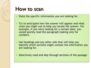 How to scanHow to scan
1. State the specific information you are looking for.
1. Try to anticipate how the answer will appear and what
clues you might use to help you locate the answer. For
example, if you were looking for a certain date, you
would quickly read the paragraph looking only for
numbers.
1. Use headings and any other aids that will help you
identify which sections might contain the information you
are looking for.
1. Selectively read and skip through sections of the passage.
 