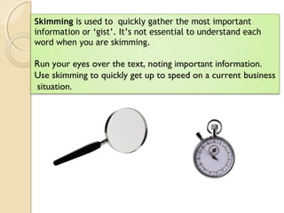 Skimming is used to quickly gather the most important
information or ‘gist’. It’s not essential to understand each
word when you are skimming.
Run your eyes over the text, noting important information.
Use skimming to quickly get up to speed on a current business
situation.
 