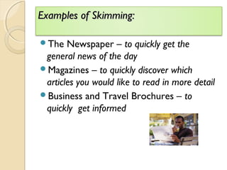Examples of Skimming:Examples of Skimming:
The Newspaper – to quickly get the
general news of the day
Magazines – to quickly discover which
articles you would like to read in more detail
Business and Travel Brochures – to
quickly get informed
 