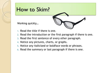 How to Skim?How to Skim?
Working quickly…
1. Read the title if there is one.
2. Read the introduction or the first paragraph if there is one.
3. Read the first sentence of every other paragraph.
4. Notice any pictures, charts, or graphs.
5. Notice any italicized or boldface words or phrases.
6. Read the summary or last paragraph if there is one.
 