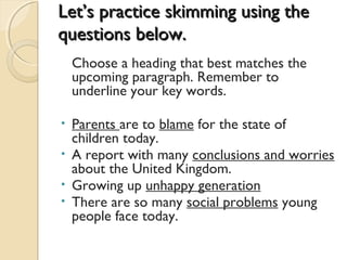 Let’s practice skimming using theLet’s practice skimming using the
questions below.questions below.
Choose a heading that best matches the
upcoming paragraph. Remember to
underline your key words.
• Parents are to blame for the state of
children today.
• A report with many conclusions and worries
about the United Kingdom.
• Growing up unhappy generation
• There are so many social problems young
people face today.
 