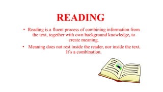 READING
• Reading is a fluent process of combining information from
the text, together with own background knowledge, to
create meaning.
• Meaning does not rest inside the reader, nor inside the text.
It’s a combination.
 
