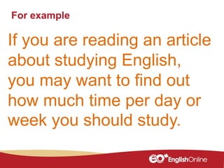 For example
If you are reading an article
about studying English,
you may want to find out
how much time per day or
week you should study.
 