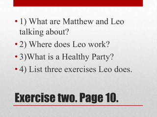 • 1) What are Matthew and Leo
  talking about?
• 2) Where does Leo work?
• 3)What is a Healthy Party?
• 4) List three exercises Leo does.


Exercise two. Page 10.
 