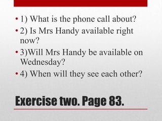 • 1) What is the phone call about?
• 2) Is Mrs Handy available right
  now?
• 3)Will Mrs Handy be available on
  Wednesday?
• 4) When will they see each other?


Exercise two. Page 83.
 