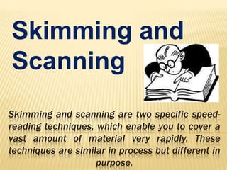 Skimming and
Scanning
Skimming and scanning are two specific speedreading techniques, which enable you to cover a
vast amount of material very rapidly. These
techniques are similar in process but different in
purpose.

 