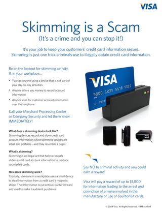 Skimming is a Scam
(It’s a crime and you can stop it!)

It’s your job to keep your customers’ credit card information secure.
Skimming is just one trick criminals use to illegally obtain credit card information.
Be on the lookout for skimming activity.
If, in your workplace...
•	 You see anyone using a device that is not part of
	 your day-to-day activities
•	 Anyone offers you money to record account
information
•	 Anyone asks for customer account information
	 over the telephone

Call your Merchant Processing Center
or Company Security and let them know
IMMEDIATELY!
What does a skimming device look like?
Skimming devices record and store credit card
account information. Most skimming devices are
small and portable—and may resemble a pager.
What is skimming?
Skimming is an illegal act that helps criminals
obtain credit card account information to produce
counterfeit cards.
How does skimming work?
Typically, someone in a workplace uses a small device
to steal information from a credit card’s magnetic
stripe. That information is put onto a counterfeit card
and used to make fraudulent purchases.

Say NO to criminal activity and you could
earn a reward!
Visa will pay a reward of up to $1,000
for information leading to the arrest and
conviction of anyone involved in the
manufacture or use of counterfeit cards.
© 2009 Visa. All Rights Reserved. VRM 01.17.09

VisaFraudFlyers_Jan13_2009.indd 4

1/20/09 8:49:13 PM

 
