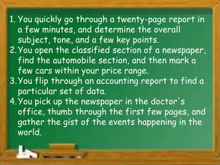 1. You quickly go through a twenty-page report in
   a few minutes, and determine the overall
   subject, tone, and a few key points.
2. You open the classified section of a newspaper,
   find the automobile section, and then mark a
   few cars within your price range.
3. You flip through an accounting report to find a
   particular set of data.
4. You pick up the newspaper in the doctor's
   office, thumb through the first few pages, and
   gather the gist of the events happening in the
   world.
 