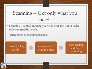 Scanning – Get only what you
need.
• Scanning is rapidly running your eyes over the text in order
to locate specific details.
Three steps to scanning include:
search for key
words
move quickly
over the page
Less reading
and more
searching
 