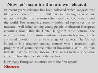 Now let’s scan for the info we selected.
In recent years, evidence has been collected which suggests that
the proportion of British children and teenagers who are
unhappy is higher than in many other developed countries around
the world. For example, a recently published report set out to
measure ‘ well-being’ among young people in nineteen European
countries, found that the United Kingdom came bottom. The
report was based on statistics and surveys in which young people
answered questions on a wide range of subject. The United
Kingdom is a relatively unequal country with a relatively high
proportion of young people living in households. With less than
half the national average income. This seems to have a negative
effect on how they feel about themselves.
How many European countries are in the first report?
Nineteen
 