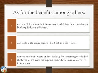 As for the benefits, among others:
can search for a specific information needed from a text reading or
books quickly and efficiently.
1.
can explore the many pages of the book in a short time.2.
not too much of a waste of time looking for something the chill of
the book, which does not support particular actions to search the
information.
3.
 