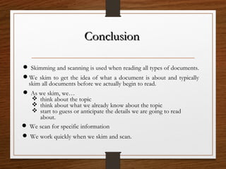 ConclusionConclusion
We skim to get the idea of what a document is about and typically
skim all documents before we actually begin to read.
 Skimming and scanning is used when reading all types of documents.
 As we skim, we…
 think about the topic
 think about what we already know about the topic
 start to guess or anticipate the details we are going to read
about.
 We scan for specific information
 We work quickly when we skim and scan.
 