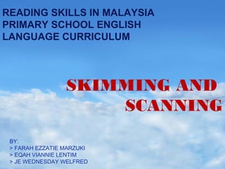 READING SKILLS IN MALAYSIA
PRIMARY SCHOOL ENGLISH
LANGUAGE CURRICULUM

SKIMMING AND
SCANNING
BY:
> FARAH EZZATIE MARZUKI
> EQAH VIANNIE LENTIM
> JE WEDNESDAY WELFRED

 