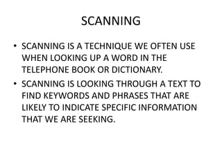 SCANNING
• SCANNING IS A TECHNIQUE WE OFTEN USE
WHEN LOOKING UP A WORD IN THE
TELEPHONE BOOK OR DICTIONARY.
• SCANNING IS LOOKING THROUGH A TEXT TO
FIND KEYWORDS AND PHRASES THAT ARE
LIKELY TO INDICATE SPECIFIC INFORMATION
THAT WE ARE SEEKING.
 