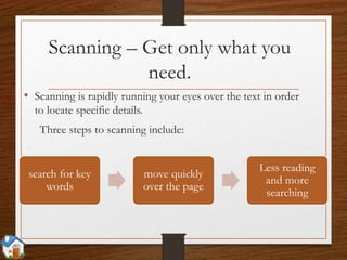 Scanning – Get only what you
need.
• Scanning is rapidly running your eyes over the text in order
to locate specific details.
Three steps to scanning include:
search for key
words
move quickly
over the page
Less reading
and more
searching
 