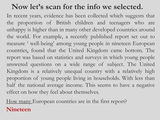 Now let’s scan for the info we selected.
In recent years, evidence has been collected which suggests that
the proportion of British children and teenagers who are
unhappy is higher than in many other developed countries around
the world. For example, a recently published report set out to
measure ‘ well-being’ among young people in nineteen European
countries, found that the United Kingdom came bottom. The
report was based on statistics and surveys in which young people
answered questions on a wide range of subject. The United
Kingdom is a relatively unequal country with a relatively high
proportion of young people living in households. With less than
half the national average income. This seems to have a negative
effect on how they feel about themselves.
How many European countries are in the first report?
Nineteen
 