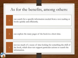 As for the benefits, among others:
can search for a specific information needed from a text reading or
books quickly and efficiently.
1.
can explore the many pages of the book in a short time.2.
not too much of a waste of time looking for something the chill of
the book, which does not support particular actions to search the
information.
3.
 