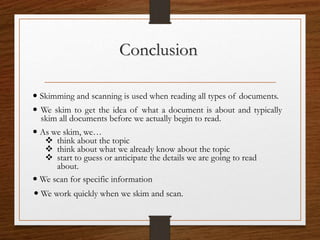 Conclusion
 We skim to get the idea of what a document is about and typically
skim all documents before we actually begin to read.
 Skimming and scanning is used when reading all types of documents.
 As we skim, we…
 think about the topic
 think about what we already know about the topic
 start to guess or anticipate the details we are going to read
about.
 We scan for specific information
 We work quickly when we skim and scan.
 
