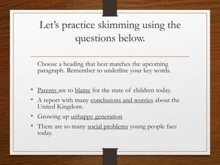 Let’s practice skimming using the
questions below.
Choose a heading that best matches the upcoming
paragraph. Remember to underline your key words.
• Parents are to blame for the state of children today.
• A report with many conclusions and worries about the
United Kingdom.
• Growing up unhappy generation
• There are so many social problems young people face
today.
 