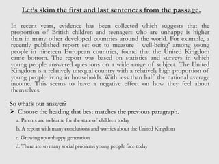 Let’s skim the first and last sentences from the passage.
In recent years, evidence has been collected which suggests that the
proportion of British children and teenagers who are unhappy is higher
than in many other developed countries around the world. For example, a
recently published report set out to measure ‘ well-being’ among young
people in nineteen European countries, found that the United Kingdom
came bottom. The report was based on statistics and surveys in which
young people answered questions on a wide range of subject. The United
Kingdom is a relatively unequal country with a relatively high proportion of
young people living in households. With less than half the national average
income. This seems to have a negative effect on how they feel about
themselves.
So what’s our answer?
 Choose the heading that best matches the previous paragraph.
a. Parents are to blame for the state of children today
b. A report with many conclusions and worries about the United Kingdom
c. Growing up unhappy generation
d. There are so many social problems young people face today
 