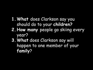 1. What does Clarkson say you
   should do to your children?
2. How many people go skiing every
   year?
3. What does Clarkson say will
   happen to one member of your
   family?
 