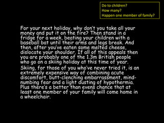 Do to children?
                                    How many?
                                    Happen one member of family?


For your next holiday, why don’t you take all your
money and put it on the fire? Then stand in a
fridge for a week, beating your children with a
baseball bat until their arms and legs break. And
then, after you’ve eaten some melted cheese,
dislocate your shoulder. If all of this appeals then
you are probably one of the 1.3m British people
who go on a skiing holiday at this time of year.
Skiing, for those of you who’ve never tried it, is an
extremely expensive way of combining acute
discomfort, butt-clenching embarrassment, mind-
numbing fear and a light dusting of hypothermia.
Plus there’s a better than evens chance that at
least one member of your family will come home in
a wheelchair.
 