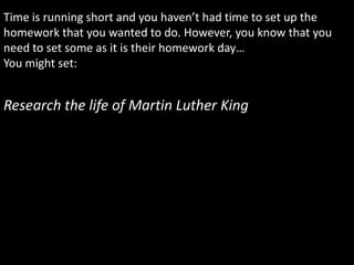 Time is running short and you haven’t had time to set up the
homework that you wanted to do. However, you know that you
need to set some as it is their homework day…
You might set:


Research the life of Martin Luther King
 