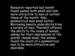 Research reported last month
found women both smell and look
more attractive to men at certain
times of the month. Also,
symmetrical men smell better.
Borrowing sweaty undershirts from
a variety of men, Thornhill offered
the shirts to the noses of women,
asking for their impressions of the
scents. Hands down, the women
found the scent of a symmetrical
man to be more attractive and
desirable.
 