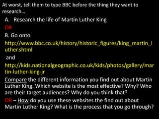 At worst, tell them to type BBC before the thing they want to
research…
 A. Research the life of Martin Luther King
 OR
 B. Go onto
 http://www.bbc.co.uk/history/historic_figures/king_martin_l
 uther.shtml
  and
 http://kids.nationalgeographic.co.uk/kids/photos/gallery/mar
 tin-luther-king-jr
 Compare the different information you find out about Martin
 Luther King. Which website is the most effective? Why? Who
 are their target audiences? Why do you think that?
 OR – How do you use these websites the find out about
 Martin Luther King? What is the process that you go through?
 