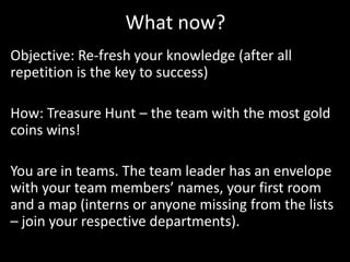 What now?
Objective: Re-fresh your knowledge (after all
repetition is the key to success)

How: Treasure Hunt – the team with the most gold
coins wins!

You are in teams. The team leader has an envelope
with your team members’ names, your first room
and a map (interns or anyone missing from the lists
– join your respective departments).
 