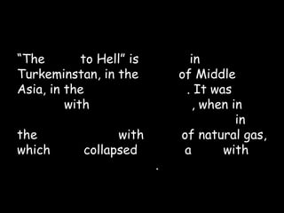 “The Gate to Hell” is located in
Turkeminstan, in the heart of Middle
Asia, in the Kara-Kum desert. It was
formed with little human help, when in
1971 Soviet experts ordered drilling in
the cavern filled with loads of natural gas,
which roof collapsed leaving a hole with
60-70 meters diameter.
 