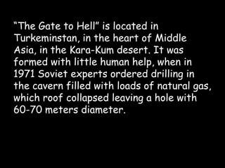 “The Gate to Hell” is located in
Turkeminstan, in the heart of Middle
Asia, in the Kara-Kum desert. It was
formed with little human help, when in
1971 Soviet experts ordered drilling in
the cavern filled with loads of natural gas,
which roof collapsed leaving a hole with
60-70 meters diameter.
 